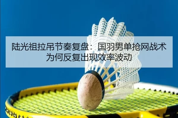 陆光祖拉吊节奏复盘：国羽男单抢网战术为何反复出现效率波动