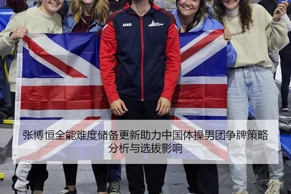 张博恒全能难度储备更新助力中国体操男团争牌策略分析与选拔影响